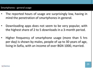 29 
Smartphones - general usage 
•The reported hours of usage are surprisingly low, having in mind the penetration of smartphones in general. 
•Downloading apps does not seem to be very popular, with the highest share of 2 to 5 downloads in a 3-month period. 
•Higher frequency of smartphone usage (more than 5 hrs per day) is shown by males, people of up to 30 years of age, living in Sofia, with an income of over BGN 1000, married.  