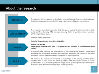 4 
About the research 
Data Collection 
Sample 
Results 
The research was conducted using the CAWI (Computer Assisted Web Interviewing) method and a Real Time Sampling (RTS) technique involving display of questionnaires on websites with the highest total reach. 
Invitation format: pop under 
Period of data collection: 06.11.2014-16.11.2014 
Sample size: N=1000 
Target group: Internet users aged 18-55 years who are residents of selected cities in the country 
In order to make sure that the collected data is representative for Bulgaria’s entire online population, the demographic structure of the sample is adjusted to the structure of the online population in terms of gender and age, through use of analytical weight. 
All results of the research are expressed as percentages in the rankings and refer to the weighted data. In some charts, the data may not total 100% because the answers to certain questions have to be rounded up or down (single answer questions) or there was the option to indicate more than one answer (multiple answer questions). 
Objectives 
The objective of the research is to identify the common habits, preferences and attitudes, as far as technologies are concerned, which are prevalent among Bulgarian internet users  