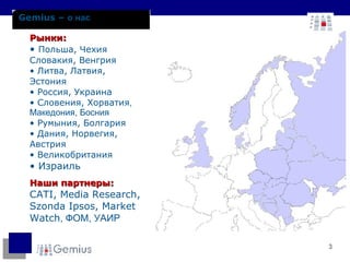 Рынки : Польша ,   Чехия   Словакия ,  Венгрия Литва ,  Латвия ,  Эстония Россия ,  Украина Словения ,  Хорватия , Македония, Босния Румыния, Болгария   Дания ,  Норвегия, Австрия Великобритания Израиль Наши партнеры :  CATI, Media Research, Szonda Ipsos , Market Watch , ФОМ ,  УАИР Gemius –  о нас 