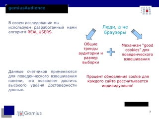 gemiusAudience В своем исследовании мы  используем разработанный нами алгоритм  REAL USERS . Данные счетчиков применяются для поведенческого взвешивания панели, что позволяет достичь высокого уровня достоверности данных. Процент обновления  cookie  для каждого сайта рассчитывается индивидуально! Люди, а не браузеры Механизм  “good cookies”  для поведенческого взвешивания  Общие тренды аудитории и размер выборки 