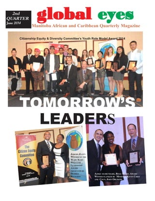 gggggloballoballoballoballobal eeeeeyyyyyesesesesesManitoba African and Caribbean Quarterly Magazine
2nd
QUARTER
June 2014
Sheila
Raye
Charles
BLACK
HISTORY
The Ray Charles
look
TOMORROW’S
LEADERS
Citizenship Equity & Diversity Committee’s Youth Role Model Award 2014
AJOKE OLORUNDARE, ROLE MODEL AWARD
WINNER FLANKED BY MINISTER KEVIN CHIEF
AND COUN. JOHN ORLIKOW
JEREMY ZLOTY
WINNER OF THE
WADE KOJO
WILLIAMS
LEADERSHIP
AWARD
PRESENTED BY
DESIREE
RICHARDS
 