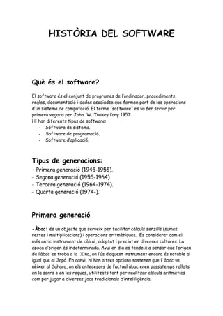 HISTÒRIA DEL SOFTWARE




Què és el software?
El software és el conjunt de programes de l’ordinador, procediments,
regles, documentació i dades asociadse que formen part de les operacions
d’un sistema de computació. El terme “software” es va fer servir per
primera vegada per John W. Tunkey l’any 1957.
Hi han diferents tipus de software:
    - Software de sistema.
    - Software de programació.
    - Software d’aplicació.



Tipus de generacions:
- Primera generació (1945-1955).
- Segona generació (1955-1964).
- Tercera generació (1964-1974).
- Quarta generació (1974-).



Primera generació
-Àbac: és un objecte que serveix per facilitar càlculs senzills (sumes,
restes i multiplicacions) i operacions aritmètiques. És considerat com el
més antic instrument de càlcul, adaptat i preciat en diverses cultures. La
època d’origen és indeterminada. Avui en dia es tendeix a pensar que l’origen
de l’àbac es troba a la Xina, on l’ús d’aquest instrument encara és notable al
igual que al Japó. En canvi, hi han altres opcions sostenen que l’ àbac va
nèixer al Sahara, on els antecesors de l’actual àbac eren passatemps rallats
en la sorra o en les roques, utilitzats tant per realitzar càlculs aritmètics
com per jugar a diverses jocs tradicionals d’intel·ligència.
 