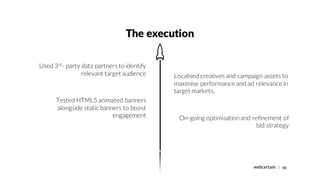 | 40
The execution
Used 3rd
- party data partners to identify
relevant target audience
Tested HTML5 animated banners
along...