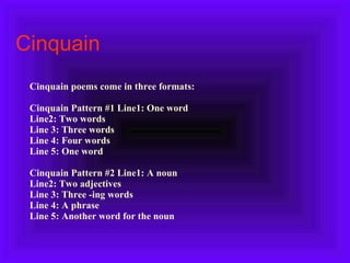 Cinquain   Cinquain poems come in three formats:   Cinquain Pattern #1   Line1: One word Line2: Two words Line 3: Three words Line 4: Four words Line 5: One word Cinquain Pattern #2 Line1: A noun Line2: Two adjectives Line 3: Three -ing words Line 4: A phrase Line 5: Another word for the noun 