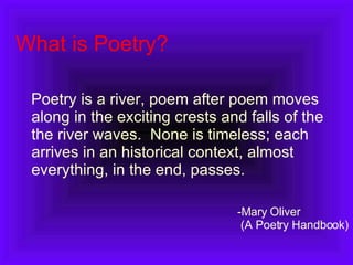 What is Poetry? Poetry is a river, poem after poem moves along in the exciting crests and falls of the the river waves.  None is timeless; each arrives in an historical context, almost everything, in the end, passes. Mary Oliver  (A Poetry Handbook) 