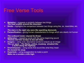 Free Verse Tools Metaphor –  suggests a similarity between two things  The road snakes around the mountain .  Simile –  highlights the comparison between two things using like, as, resembles, etc.            The stars in the night sky were like sparkling diamonds. Personification –  giving human characteristics to things which are clearly not human                      The outboard motor cleared its throat. Alliteration  – repeating words with the same beginning sound Thomas tied two turnips to two tall trees.   Imagery –  using vivid, descriptive words to conjure up an image          The car sped. - The flashy, yellow, mustang  streaked like          a bullet along the highway. Onomatopoeia –  using words that sound like what they mean           He slurped his soup .  Hyperbole –  using   exaggeration to make a point          Make me a   sundae a mile high . 
