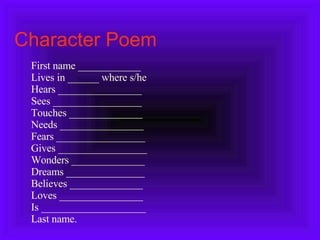 Character Poem First name ____________ Lives in ______ where s/he Hears ________________ Sees _________________ Touches ______________ Needs ________________ Fears _________________ Gives _________________ Wonders ______________ Dreams _______________ Believes ______________ Loves ________________ Is ____________________ Last name. 