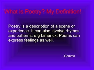 What is Poetry? My Definition! Poetry is a description of a scene or experience. It can also involve rhymes and patterns, e.g Limerick. Poems can express feelings as well.  Gemma 