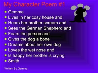 My Character Poem #1 Gemma Lives in her cosy house and Hears her brother scream and Sees the German Shepherd and Fears the person and Gives the dog a bone  Dreams about her own dog Loves the wet nose and Is happy her brother is crying Smith Written By Gemma 