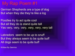 My Rap Poem #1 German Shepherds are a type of dog But when they die they’re like a log Poodles try to act quite cool But all they do is stand quite tall Yes very, very, very, very, very, very tall Labradors  seem to be up to snuff But they always seem to be quite buff All dogs seem to be quite buff Written By Gemma  