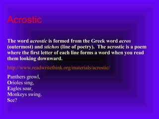 Acrostic  The word  acrostic  is formed from the Greek word  acros  (outermost) and  stichos  (line of poetry).  The acrostic is a poem where the first letter of each line forms a word when you read them looking downward.   http://www.readwritethink.org/materials/acrostic/ P anthers growl, O rioles sing,  E agles soar,  M onkeys swing.  S ee?  