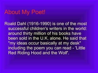 About My Poet! Roald Dahl (1916-1990) is one of the most successful children's writers in the world: around thirty million of his books have been sold in the U.K. alone. He said that "my ideas occur basically at my desk" including the poem you can read - 'Little Red Riding Hood and the Wolf'.  