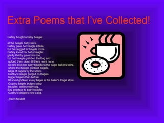Extra Poems that I’ve Collected! Gabby bought a baby beagle  at the beagle baby store. Gabby gave her beagle kibble,  but he begged for bagels more. Gabby loved her baby beagle; gladly Gabby gave him one,  but her beagle grabbed the bag and gulped them down till there were none. So she took her baby beagle to the bagel baker's store, where the beagle gobbled bagels, bags of bagels by the score. Gabby's beagle gorged on bagels, bigger bagels than before, till she'd gobbled every bagel in the baker's bagel store. Gulping bagels bulges baby beagles' bellies really big.  Say goodbye to baby beagle; Gabby's beagle's now a pig. --Kenn Nesbitt 
