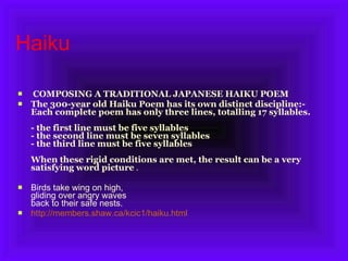 Haiku  COMPOSING A TRADITIONAL JAPANESE HAIKU POEM The 300-year old Haiku Poem has its own distinct discipline:-  Each complete poem has only three lines, totalling 17 syllables. - the first line must be five syllables - the second line must be seven syllables - the third line must be five syllables When these rigid conditions are met, the result can be a very satisfying word picture  . Birds take wing on high,  gliding over angry waves back to their safe nests.  http://members.shaw.ca/kcic1/haiku.html 