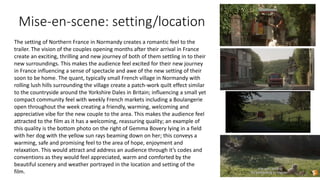 Mise-en-scene: setting/location
The setting of Northern France in Normandy creates a romantic feel to the
trailer. The vision of the couples opening months after their arrival in France
create an exciting, thrilling and new journey of both of them settling in to their
new surroundings. This makes the audience feel excited for their new journey
in France influencing a sense of spectacle and awe of the new setting of their
soon to be home. The quant, typically small French village in Normandy with
rolling lush hills surrounding the village create a patch-work quilt effect similar
to the countryside around the Yorkshire Dales in Britain; influencing a small yet
compact community feel with weekly French markets including a Boulangerie
open throughout the week creating a friendly, warming, welcoming and
appreciative vibe for the new couple to the area. This makes the audience feel
attracted to the film as it has a welcoming, reassuring quality; an example of
this quality is the bottom photo on the right of Gemma Bovery lying in a field
with her dog with the yellow sun rays beaming down on her; this conveys a
warming, safe and promising feel to the area of hope, enjoyment and
relaxation. This would attract and address an audience through it’s codes and
conventions as they would feel appreciated, warm and comforted by the
beautiful scenery and weather portrayed in the location and setting of the
film.
 
