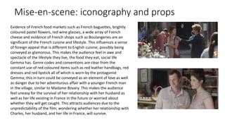 Mise-en-scene: iconography and props
Evidence of French food markets such as French baguettes, brightly
coloured pastel flowers, red wine glasses, a wide array of French
cheese and evidence of French shops such as Boulangeries are an
significant of the French cuisine and lifestyle. This influences a sense
of foreign appeal that is different to English cuisine; possibly being
conveyed as glamorous. This makes the audience feel in awe and
spectacle of the lifestyle they live, the food they eat, social life
Gemma has. Genre codes and conventions are clear from the
constant use of red coloured items such as red leather handbags, red
dresses and red lipstick all of which is worn by the protagonist
Gemma; this in turn could be conveyed as an element of love as well
as danger due to her adventurous affair with a younger French man
in the village, similar to Madame Bovary. This makes the audience
feel uneasy for the survival of her relationship with her husband as
well as her life existing in France in the future or worried about
whether they will get caught. This attracts audiences due to the
unpredictability of the film; wondering whether her relationship with
Charles, her husband, and her life in France, will survive.
 