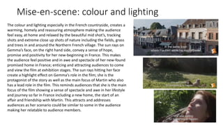 Mise-en-scene: colour and lighting
The colour and lighting especially in the French countryside, creates a
warming, homely and reassuring atmosphere making the audience
feel easy, at home and relaxed by the beautiful mid shot’s, tracking
shots and extreme close up shots of nature including the fields, grass
and trees in and around the Northern French village. The sun rays on
Gemma’s face, on the right hand side, convey a sense of hope,
promise and positivity for her new-beginning in France. This makes
the audience feel positive and in awe and spectacle of her new-found
promised home in France; enticing and attracting audiences to come
and view the film at exhibition stages. The sun rays hitting her face
create a highlight effect on Gemma’s role in the film; she is the
protagonist of the story as well as the main focus of Martin who also
has a lead role in the film. This reminds audiences that she is the main
focus of the film showing a sense of spectacle and awe in her lifestyle
and journey so far in France including a new home, the start of an
affair and friendship with Martin. This attracts and addresses
audiences as her scenario could be similar to some in the audience
making her relatable to audience members.
 