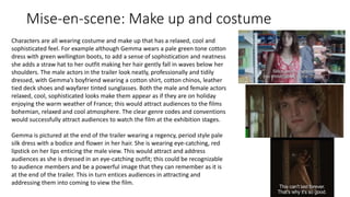 Mise-en-scene: Make up and costume
Characters are all wearing costume and make up that has a relaxed, cool and
sophisticated feel. For example although Gemma wears a pale green tone cotton
dress with green wellington boots, to add a sense of sophistication and neatness
she adds a straw hat to her outfit making her hair gently fall in waves below her
shoulders. The male actors in the trailer look neatly, professionally and tidily
dressed, with Gemma’s boyfriend wearing a cotton shirt, cotton chinos, leather
tied deck shoes and wayfarer tinted sunglasses. Both the male and female actors
relaxed, cool, sophisticated looks make them appear as if they are on holiday
enjoying the warm weather of France; this would attract audiences to the films
bohemian, relaxed and cool atmosphere. The clear genre codes and conventions
would successfully attract audiences to watch the film at the exhibition stages.
Gemma is pictured at the end of the trailer wearing a regency, period style pale
silk dress with a bodice and flower in her hair. She is wearing eye-catching, red
lipstick on her lips enticing the male view. This would attract and address
audiences as she is dressed in an eye-catching outfit; this could be recognizable
to audience members and be a powerful image that they can remember as it is
at the end of the trailer. This in turn entices audiences in attracting and
addressing them into coming to view the film.
 