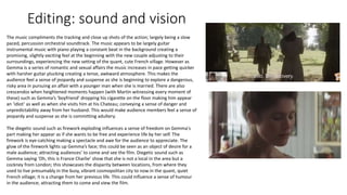 Editing: sound and vision
The music compliments the tracking and close up shots of the action; largely being a slow
paced, percussion orchestral soundtrack. The music appears to be largely guitar
instrumental music with piano playing a constant beat in the background creating a
promising, slightly exciting feel at the beginning with the new couple adjusting to their
surroundings, experiencing the new setting of the quant, cute French village. However as
Gemma is a series of romantic and sexual affairs the music increases in pace getting quicker
with harsher guitar plucking creating a tense, awkward atmosphere. This makes the
audience feel a sense of jeopardy and suspense as she is beginning to explore a dangerous,
risky area in pursuing an affair with a younger man when she is married. There are also
crescendos when heightened moments happen (with Martin witnessing every moment of
these) such as Gemma’s ‘boyfriend’ dropping his cigarette on the floor making him appear
an ‘idiot’ as well as when she visits him at his Chateau; conveying a sense of danger and
unpredictability away from her husband. This would make audience members feel a sense of
jeopardy and suspense as she is committing adultery.
The diegetic sound such as firework exploding influences a sense of freedom on Gemma's
part making her appear as if she wants to be free and experience life by her self. The
firework is eye-catching making a spectacle and awe for the audience to appreciate. The
glow of the firework lights up Gemma’s face; this could be seen as an object of desire for a
male audience; attracting audiences’ to come and see the film. Diegetic sound such as
Gemma saying ‘Oh, this is France Charlie’ show that she is not a local in the area but a
cockney from London; this showcases the disparity between locations, from where they
used to live presumably in the busy, vibrant cosmopolitan city to now in the quant, quiet
French village; it is a change from her previous life. This could influence a sense of humour
in the audience; attracting them to come and view the film.
 