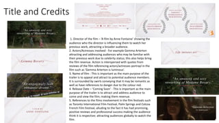 Title and Credits
1. Director of the film – ‘A film by Anne Fontaine’ showing the
audience who the director is influencing them to watch her
previous work, attracting a broader audience.
2. Actors/Actresses involved - For example Gemma Arterton
attracting and addressing audiences who may be familiar with
their previous work due to celebrity status; this also helps bring
the film revenue. Action is interspersed with quotes from
reviews of the film referencing actors/actresses portrayl in the
film such as ‘Gemma Arterton is luminous’.
3. Name of film - This is important as the main purpose of the
trailer is to appeal and attract to potential audience members.
It is surrounded by swirls conveying that it may be romantic as
well as have references to danger due to the colour red.
4. Release Date – ‘Coming Soon’ - This is important as the main
purpose of the trailer is to attract and address audience to
come and view the film; making them revenue.
5. References to the films involvement in the film festivals such
as Toronto International Film Festival, Palm Springs and Colcoa
French Film Festival, alluding to the fact it has had promising,
positive reviews and professional success making the audience
think it is respective; attracting audiences globally to watch the
film.
 
