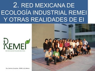 2. RED MEXICANA DE
ECOLOGÍA INDUSTRIAL REMEI
Y OTRAS REALIDADES DE EI
Dra. Gemma Cervantes , REMEI, UG, México
 