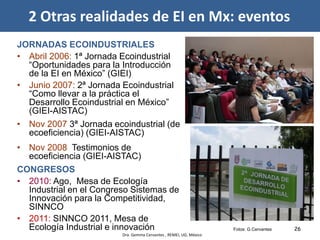 26Fotos: G.Cervantes
JORNADAS ECOINDUSTRIALES
• Abril 2006: 1ª Jornada Ecoindustrial
“Oportunidades para la Introducción
de la EI en México” (GIEI)
• Junio 2007: 2ª Jornada Ecoindustrial
“Como llevar a la práctica el
Desarrollo Ecoindustrial en México”
(GIEI-AISTAC)
• Nov 2007 3ª Jornada ecoindustrial (de
ecoeficiencia) (GIEI-AISTAC)
• Nov 2008 Testimonios de
ecoeficiencia (GIEI-AISTAC)
CONGRESOS
• 2010: Ago, Mesa de Ecología
Industrial en el Congreso Sistemas de
Innovación para la Competitividad,
SINNCO
• 2011: SINNCO 2011, Mesa de
Ecología Industrial e innovación
2 Otras realidades de EI en Mx: eventos
Dra. Gemma Cervantes , REMEI, UG, México
 