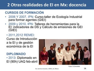 28
Fotos: G.Cervantes
CURSOS DE FORMACIÓN
• 2006 Y 2007, IPN: Curso-taller de Ecología Industrial
para formar agentes (GIEI)
• 2009 y 2010, IPN: Talleres de herramientas para la
EI: indicadores de DS y Cálculo de emisiones de GEI
(GIEI)
• 2011,2012 REMEI:
Curso de Introducción
a la EI y de gestión
económica de la EI
DIPLOMADO
• 2013: Diplomado en
EI (90h) UAQ feb-abril
2 Otras realidades de EI en Mx: docencia
Dra. Gemma Cervantes , REMEI, UG, México
 
