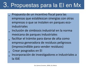 3. Propuestas para la EI en Mx
- Propuesta de un incentivo fiscal para las
empresas que establezcan sinergias con otras
empresas o que se instalen en parques eco-
industriales
- Inclusión de simbiosis industrial en la norma
mexicana de parques industriales
- facilitar el trámite para darse de alta como
empresa generadora de residuos peligrosos
(imprescindible para vender residuos)
- Crear posgrados en EI
- Incorporación de investigadores e industriales a
la ISIE
Dra. Gemma Cervantes , REMEI, UG, México
 