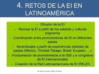 4. RETOS DE LA EI EN
LATINOAMÉRICA
- Difusión de la EI
- Recrear la EI a partir de los saberes y culturas
originarios
- Coordinación entre promotores/as de EI en diferentes
paises
- Aprendizajes a partir de experiencias aisladas de
paises (México, Trinidad-Tobago, Brasil, Ecuador, …)
- Incorporación de promotores/as a la ISIE y a congresos
de EI internacionales
- Creación de la Red Latinoamericana de EI (RELEI)
Dra. Gemma Cervantes , REMEI, UG, México
 