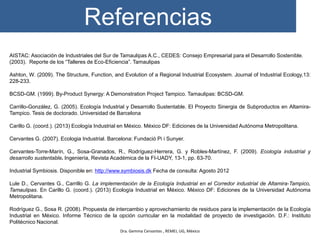 Referencias
Dra. Gemma Cervantes , REMEI, UG, México
AISTAC: Asociación de Industriales del Sur de Tamaulipas A.C., CEDES: Consejo Empresarial para el Desarrollo Sostenible.
(2003). Reporte de los “Talleres de Eco-Eficiencia”. Tamaulipas
Ashton, W. (2009). The Structure, Function, and Evolution of a Regional Industrial Ecosystem. Journal of Industrial Ecology,13:
228-233.
BCSD-GM. (1999). By-Product Synergy: A Demonstration Project Tampico. Tamaulipas: BCSD-GM.
Carrillo-González, G. (2005). Ecología Industrial y Desarrollo Sustentable. El Proyecto Sinergia de Subproductos en Altamira-
Tampico. Tesis de doctorado. Universidad de Barcelona
Carillo G. (coord.). (2013) Ecología Industrial en México. México DF: Ediciones de la Universidad Autónoma Metropolitana.
Cervantes G. (2007). Ecologia Industrial. Barcelona: Fundació Pi i Sunyer.
Cervantes-Torre-Marín, G., Sosa-Granados, R., Rodríguez-Herrera, G. y Robles-Martínez, F. (2009). Ecología industrial y
desarrollo sustentable. Ingeniería, Revista Académica de la FI-UADY, 13-1, pp. 63-70.
Industrial Symbiosis. Disponible en: http://www.symbiosis.dk Fecha de consulta: Agosto 2012
Lule D., Cervantes G., Carrillo G. La implementación de la Ecología Industrial en el Corredor industrial de Altamira-Tampico,
Tamaulipas. En Carillo G. (coord.). (2013) Ecología Industrial en México. México DF: Ediciones de la Universidad Autónoma
Metropolitana.
Rodríguez G., Sosa R. (2008). Propuesta de intercambio y aprovechamiento de residuos para la implementación de la Ecología
Industrial en México. Informe Técnico de la opción curricular en la modalidad de proyecto de investigación. D.F.: Instituto
Politécnico Nacional.
 