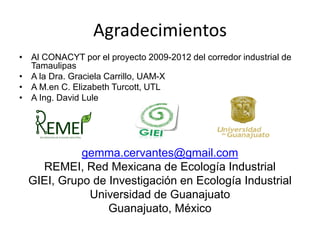 Agradecimientos
• Al CONACYT por el proyecto 2009-2012 del corredor industrial de
Tamaulipas
• A la Dra. Graciela Carrillo, UAM-X
• A M.en C. Elizabeth Turcott, UTL
• A Ing. David Lule
gemma.cervantes@gmail.com
REMEI, Red Mexicana de Ecología Industrial
GIEI, Grupo de Investigación en Ecología Industrial
Universidad de Guanajuato
Guanajuato, México
GIEI-UPIBI-IPN
 