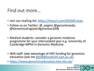 Find out more…
• Join our mailing list: https://tinyurl.com/EEGMCnews
• Follow us on Twitter: @_eegmc @genomicsedu
@GenomicsEngland #genomes100k
• Medical students: consider a genomic medicine
programme for your intercalated year e.g. University of
Cambridge MPhil in Genomic Medicine
• NHS staff: take advantage of HEE funding for genomics
education (ask me glb28@medschl.cam.ac.uk)
• https://www.genomicseducation.hee.nhs.uk/
 