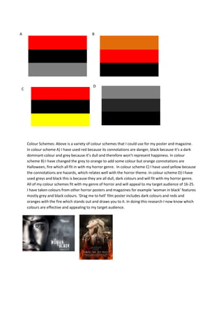 A                                          B




                                            D
C




    Colour Schemes: Above is a variety of colour schemes that I could use for my poster and magazine.
    In colour scheme A) I have used red because its connotations are danger, black because it’s a dark
    dominant colour and grey because it’s dull and therefore won’t represent happiness. In colour
    scheme B) I have changed the grey to orange to add some colour but orange connotations are
    Halloween, fire which all fit in with my horror genre. In colour scheme C) I have used yellow because
    the connotations are hazards, which relates well with the horror theme. In colour scheme D) I have
    used greys and black this is because they are all dull, dark colours and will fit with my horror genre.
    All of my colour schemes fit with my genre of horror and will appeal to my target audience of 16-25.
    I have taken colours from other horror posters and magazines for example ‘woman in black’ features
    mostly grey and black colours. ‘Drag me to hell’ film poster includes dark colours and reds and
    oranges with the fire which stands out and draws you to it. In doing this research I now know which
    colours are effective and appealing to my target audience.
 
