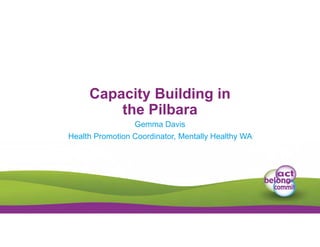 Capacity Building in
the Pilbara
Gemma Davis
Health Promotion Coordinator, Mentally Healthy WA
 