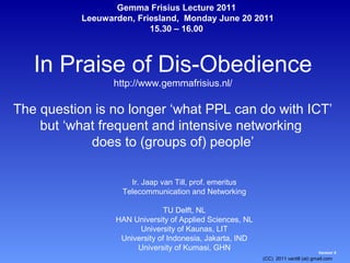 Gemma Frisius Lecture 2011
           Leeuwarden, Friesland, Monday June 20 2011
                          15.30 – 16.00



   In Praise of Dis-Obedience
                  http://www.gemmafrisius.nl/

The question is no longer ‘what PPL can do with ICT’
    but ‘what frequent and intensive networking
            does to (groups of) people’

                      Ir. Jaap van Till, prof. emeritus
                    Telecommunication and Networking

                                TU Delft, NL
                  HAN University of Applied Sciences, NL
                        University of Kaunas, LIT
                   University of Indonesia, Jakarta, IND
                       University of Kumasi, GHN
                                                                                    Version 5
                                                           (CC) 2011 vantill (at) gmail.com
 