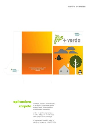 manual de marca




aplicacions   Finalment, el darrer element comú

    carpeta   és la carpeta corporativa, que es
              reparteix a tots els alumnes de
              secundària per les escoles.

              La idea és que la carpeta sigui
              un reflex del que és la web i dels
              valors propis de la campanya.

              ha d’aparèixer el suport gràfic, el
              logo de la campanya i el d’ACECMA.
 