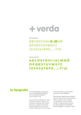 VAG Rounded Lt


                ABCDEFGHIJKLMNÑ
                OPQRSTUVWXYZ
                1234567890,.;:?!@

                VAG Rounded BT


                ABCDEFGHIJKLMNÑ
                OPQRSTUVWXYZ
                1234567890,.;:?!@




la tipografia   La família tipogràfica triada per la        en les helvètiques, pel que també
                marca CATALAUNYA MÉS VERDA                  gaudeix de molta llegibilitat.
                és la família VAG ROUNDED,
                en les variants LT i BT.                    APLICACIONS FAMÍLIA VAG ROUNDED:
                                                            Peces de comunicació externa (pòsters,
                Hem triat aquesta tipo per les seves        folletos, logotip, cartes, targetes)
                terminacions d’astes rodones com            En substitució, si o hi ha aquesta
                el perfil de Catalunya, que li donen        familia (ex. Aplicació tipos sistema
                harmonia, senzillesa i modernitat.          per webs), apliquem la tipografia
                Aquesta tipografia és de caràcter           helvética (Apple) i en segon lloc, Arial.
                relaxat i molt juvenil i té el seu origen
 