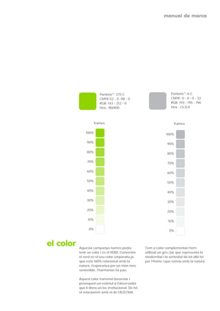 manual de marca




                         Pantone®: 375 C                                 Pantone®: 6 C
                         CMYK:52 - 0 -98 - 0                             CMYK: 0 - 0 - 0 - 32
                         RGB: 143 - 212 - 0                              RGB: 193 - 195 - 196
                         Hex.: 8fd400                                    Hex.: c1c3c4



                      Trames                                              Trames

               100%                                                  100%

                90%                                                   90%

                80%                                                   80%

                70%                                                   70%

                60%                                                   60%

                50%                                                   50%

                40%                                                   40%

                30%                                                   30%

                20%                                                   20%

                10%                                                   10%

                 0%                                                    0%



el color   Aquesta campanya només podía                Com a color complementari hem
           tenir un color i és el VERD. Convertim      utilitzat un gris clar que representa la
           el verd en el seu color corporatiu ja       modernitat i la seriositat de tot allò fet
           que està 100% relacionat amb la             per l’home i que conviu amb la natura.
           natura, l’esperança per un món més
           sostenible, l’harmonia i la pau.

           Aquest color transmet benestar i
           provoquen un estímul a l’observador
           que li dóna un toc institucional. De fet,
           el relacionem amb el de l’ACECMA.
 