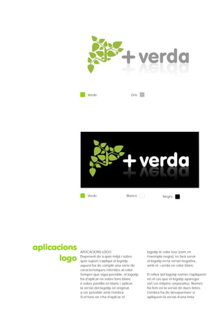 Verde                       Gris




                  Verde                    Blanco               Negro




aplicacions   APLICACIONS LOGO                        logotip té color fosc (com en

       logo   Depenent de a quin mitjà i sobre
              quin suport s’apliqui el logotip,
                                                      l’exemple negre), es farà servir
                                                      el logotip en la versió negativa,
              aquest ha de complir una sèrie de       amb el +verda en color blanc.
              característiques referides al color.
              Sempre que sigui possible, el logotip   El reflex del logotip només l’apliquem
              ha d’aplicar-se sobre fons blanc        en el cas que el logotip aparegui
              o sobre pastilla en blanc i aplicar     sol i en mitjans corporatius. Només
              la versió del logotip en original,      ho fem en la versió de dues tintes.
              a ser possible amb l’ombra.             L’ombra ha de desaparèixer si
              Si el fons on s’ha d’aplicar el         apliquem la versió d’una tinta.
 
