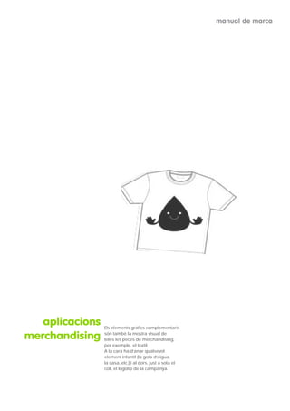 manual de marca




   aplicacions   Els elements gràfics complementaris

merchandising    són també la mostra visual de
                 totes les peces de merchandising,
                 per exemple, el tèxtil.
                 A la cara ha d’anar qualsevol
                 element infantil (la gota d’aigua,
                 la casa, etc.) i al dors, just a sota el
                 coll, el logotip de la campanya.
 
