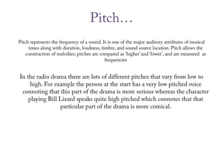 Pitch…Pitch represents the frequency of a sound. It is one of the major auditory attributes of musical tones along with duration, loudness, timbre, and sound source location. Pitch allows the construction of melodies; pitches are compared as ‘higher’ and ‘lower’, and are measured  as frequenciesIn the radio drama there are lots of different pitches that vary from low to high. For example the person at the start has a very low pitched voice connoting that this part of the drama is more serious whereas the character playing Bill Lizard speaks quite high pitched which connotes that that particular part of the drama is more comical.