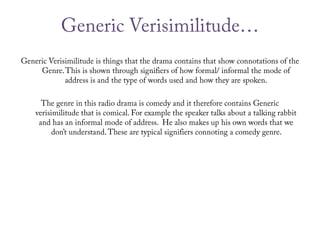 Generic Verisimilitude…Generic Verisimilitude is things that the drama contains that show connotations of the Genre. This is shown through signifiers of how formal/ informal the mode of address is and the type of words used and how they are spoken.The genre in this radio drama is comedy and it therefore contains Generic verisimilitude that is comical. For example the speaker talks about a talking rabbit and has an informal mode of address.  He also makes up his own words that we don’t understand. These are typical signifiers connoting a comedy genre.    