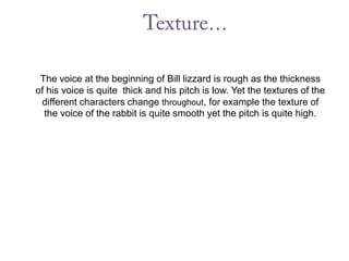 Texture… The voice at the beginning of Bill lizzard is rough as the thickness of his voice is quite  thick and his pitch is low. Yet the textures of the different characters change throughout, for example the texture of the voice of the rabbit is quite smooth yet the pitch is quite high.