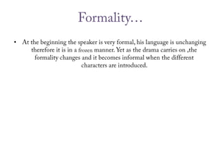 Formality… At the beginning the speaker is very formal, his language is unchanging therefore it is in a frozen manner. Yet as the drama carries on ,the formality changes and it becomes informal when the different characters are introduced. 
