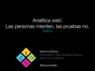 Analítica web: 
Las personas mienten, las pruebas no.
                 #EBE12




               Gemma Muñoz
               Cofounder y Web Analytics Director 
               Mind Your Analytics!
               
               @Sorprendida
 