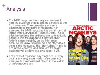 +
Analysis
 The NME magazine has many conventions to
help the audience engage and be attracted to the
front cover etc. The conventions are very
appropriate to the genre of magazine. For
example, this NME magazine has a main central
image with ‘Star Appeal’ (Richard Dyer). This is
effective because the audience are automatically
engaged into the magazine if they see their
favorite singer/celebrity on the front cover
because we know there will be a big story about
them in the magazine. The ‘Star Appeal’ in this is
The Arctic Monkeys, and therefore the target
audience will be boys and girls aged 14-20.
 They haven’t replicated any magazine, its very
original and they have made it their own. For
example its masthead isn't placed in the middle
of the page/centrally.
 