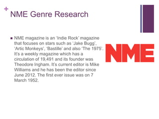 +
NME Genre Research
 NME magazine is an ‘Indie Rock’ magazine
that focuses on stars such as ‘Jake Bugg’,
‘Artic Monkeys’, ‘Bastille’ and also ‘The 1975’.
It’s a weekly magazine which has a
circulation of 19,491 and its founder was
Theodore Ingham. It’s current editor is Mike
Williams and he has been the editor since
June 2012. The first ever issue was on 7
March 1952.
 