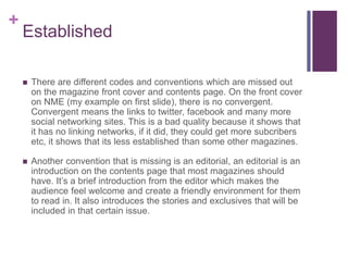 +
Established
 There are different codes and conventions which are missed out
on the magazine front cover and contents page. On the front cover
on NME (my example on first slide), there is no convergent.
Convergent means the links to twitter, facebook and many more
social networking sites. This is a bad quality because it shows that
it has no linking networks, if it did, they could get more subcribers
etc, it shows that its less established than some other magazines.
 Another convention that is missing is an editorial, an editorial is an
introduction on the contents page that most magazines should
have. It’s a brief introduction from the editor which makes the
audience feel welcome and create a friendly environment for them
to read in. It also introduces the stories and exclusives that will be
included in that certain issue.
 