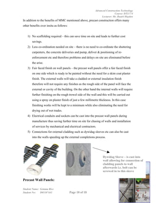 Advanced Construction Technology
                                                                            Course: DT117/4
                                                                 Lecturer: Mr. Ruairi Hayden
In addition to the benefits of MMC mentioned above, precast construction offers many
other benefits over insitu as follows:


   1) No scaffolding required – this can save time on site and leads to further cost
       savings.
   2) Less co-ordination needed on site – there is no need to co-ordinate the shuttering
       carpenters, the concrete deliveries and pump, deliver & positioning of re-
       enforcement etc and therefore problems and delays on site are eliminated before
       the arise.
   3) Fair faced finish on wall panels – the precast wall panels offer a fair faced finish
       on one side which is ready to be painted without the need for a skim coat plaster
       finish. The external walls will take a cladded or external insulation finish
       therefore will not require any finishes as the rough side of the panel will face the
       external or cavity of the building. On the other hand the internal walls will require
       further finishing on the rough trowel side of the wall and this will be carried out
       using a spray on plaster finish of just a few millimetre thickness. In this case
       finishing works will be kept to a minimum while also eliminating the need for
       drying out of wet trades.
   4) Electrical conduits and sockets can be cast into the precast wall panels during
       manufacture thus saving further time on site for chasing of walls and installation
       of services by mechanical and electrical contractors.
   5) Connections for external cladding such as dywidag sleeves etc can also be cast
       into the walls speeding up the external completions process.




                                                                   Dywidag Sleeve – is cast into
                                                                   wall allowing for connection of
                                                                   cladding panels to wall
                                                                   afterwards i.e. bolt can be
                                                                   screwed in to this sleeve

Precast Wall Panels:

Student Name: Gemma Rice
Student No:   D05107441                  Page 10 of 18
 
