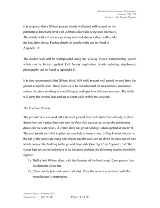 Advanced Construction Technology
                                                                               Course: DT117/4
                                                                    Lecturer: Mr. Ruairi Hayden


It is proposed that a 300mm precast double wall panel will be used on the
perimeter at basement level with 200mm solid walls being used internally.
The double wall will act as a retaining wall and also as a shear wall to take
the load from above. Further details on double walls can be found in
Appendix D.


The double wall will be waterproofed using the Volclay Voltex waterproofing system
which can be factory applied. Full factory application details including step-by-step
photographs can be found in Appendix C.


It is also recommended that 200mm thick, 60N solid precast wall panels be used from the
ground to fourth floor. These panels will be manufactured on an automatic production
system therefore resulting in overall lengths and opes to within mm accuracy. The walls
will carry the vertical load and act as shear walls within the structure.


The Erection Process:

The precast crew will work off a finished ground floor with starter bars already in place.
Starter bars are vertical bars cast into the floor slab and set out, as per the positioning
details for the wall panels. A 20mm shim and grout bedding is then applied at this level.
The wall panels are lifted in place via a mobile or tower crane. Lifting brackets located at
the top of the panels are slung with chains and the walls are set down on these starter bars
which connect the building to the ground floor slab. (See Fig 1.3 in Appendix E) If the
starter bars are not in position or in an incorrect position, the following method should be
applied:
    1) Drill a hole 400mm deep, with the diameter of the hole being 12mm greater than
        the diameter of the bar.
    2) Clean out the hole and remove all dust. Place the resin in accordance with the
        manufacturer’s instructions.




Student Name: Gemma Rice
Student No:   D05107441                 Page 11 of 18
 